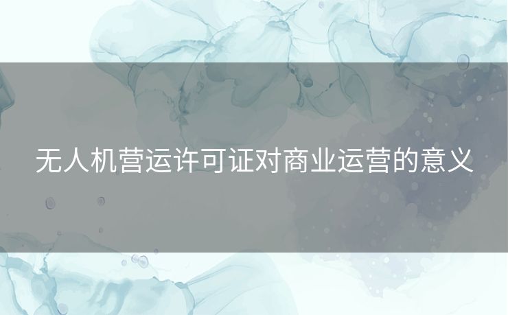 无人机营运许可证对商业运营的意义
