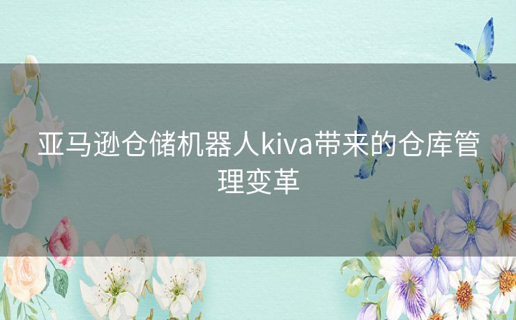 亚马逊仓储机器人kiva带来的仓库管理变革 亚马逊仓储机器人kiva带来的仓库管理变革