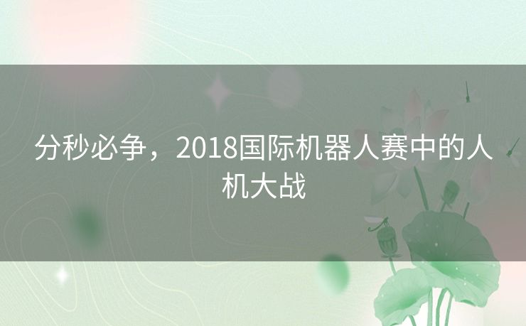 分秒必争,2018国际机器人赛中的人机大战 分秒必争,2018国际机器人赛中的人机大战
