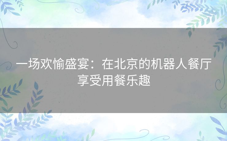 一场欢愉盛宴:在北京的机器人餐厅享受用餐乐趣 一场欢愉盛宴:在北京的机器人餐厅享受用餐乐趣