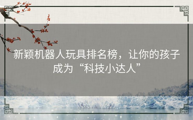 新颖机器人玩具排名榜,让你的孩子成为“科技小达人” 新颖机器人玩具排名榜,让你的孩子成为“科技小达人”