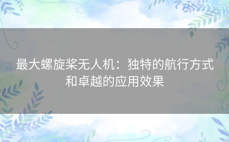 最大螺旋桨无人机:独特的航行方式和卓越的应用效果 最大螺旋桨无人机:独特的航行方式和卓越的应用效果