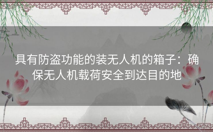 具有防盗功能的装无人机的箱子:确保无人机载荷安全到达目的地 具有防盗功能的装无人机的箱子:确保无人机载荷安全到达目的地
