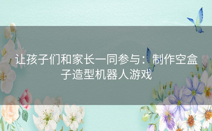 让孩子们和家长一同参与:制作空盒子造型机器人游戏 让孩子们和家长一同参与:制作空盒子造型机器人游戏