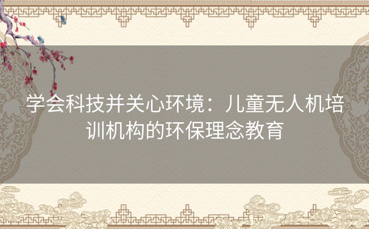 学会科技并关心环境:儿童无人机培训机构的环保理念教育 学会科技并关心环境:儿童无人机培训机构的环保理念教育
