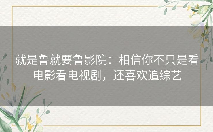 就是鲁就要鲁影院：相信你不只是看电影看电视剧，还喜欢追综艺