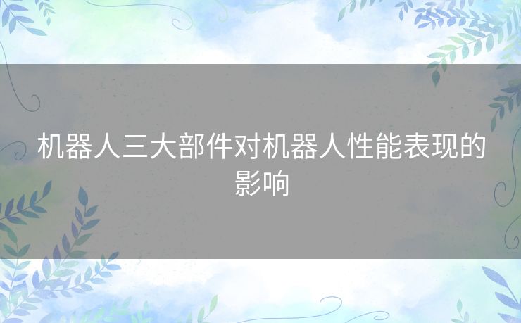 机器人三大部件对机器人性能表现的影响 机器人三大部件对机器人性能表现的影响