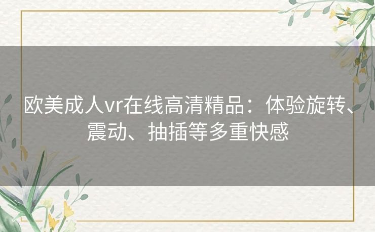 欧美成人vr在线高清精品:体验旋转、震动、抽插等多重快感 欧美成人vr在线高清精品:体验旋转、震动、抽插等多重快感