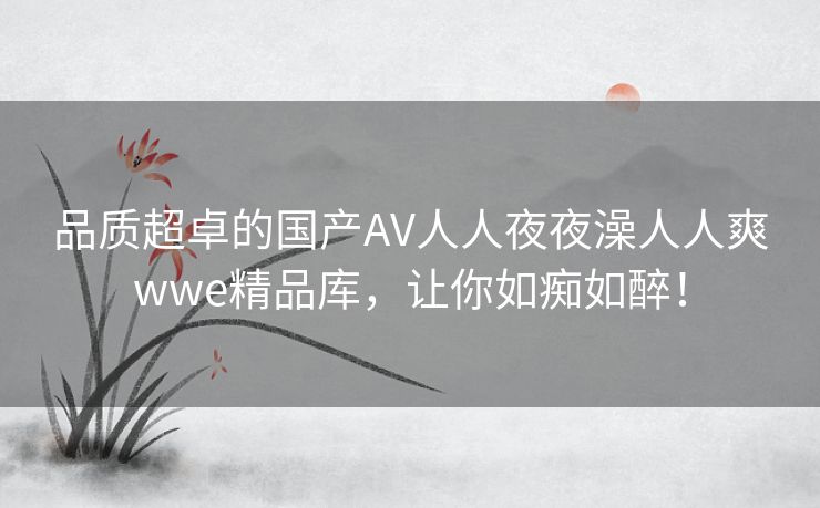 品质超卓的国产AV人人夜夜澡人人爽wwe精品库，让你如痴如醉！