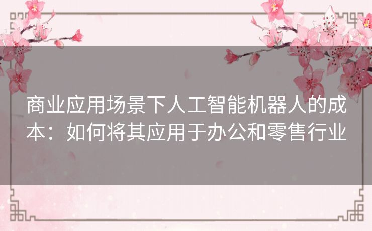 商业应用场景下人工智能机器人的成本:如何将其应用于办公和零售行业 商业应用场景下人工智能机器人的成本:如何将其应用于办公和零售行业
