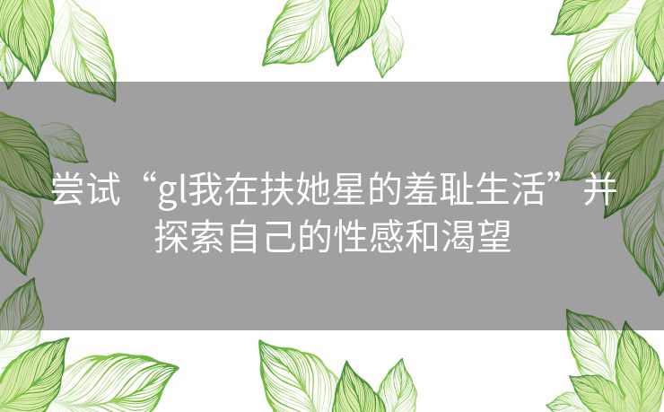 尝试“gl我在扶她星的羞耻生活”并探索自己的性感和渴望 尝试“gl我在扶她星的羞耻生活”并探索自己的性感和渴望