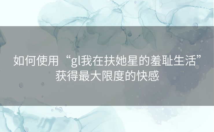 如何使用“gl我在扶她星的羞耻生活”获得最大限度的快感 如何使用“gl我在扶她星的羞耻生活”获得最大限度的快感