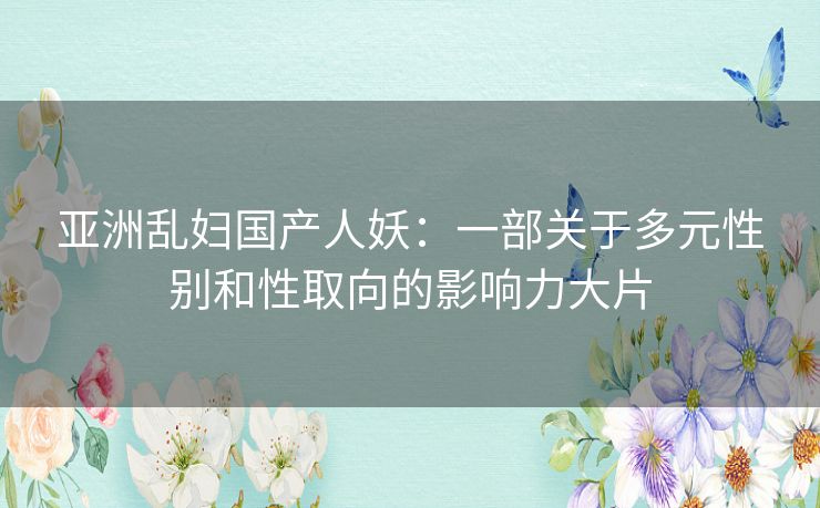亚洲乱妇国产人妖：一部关于多元性别和性取向的影响力大片