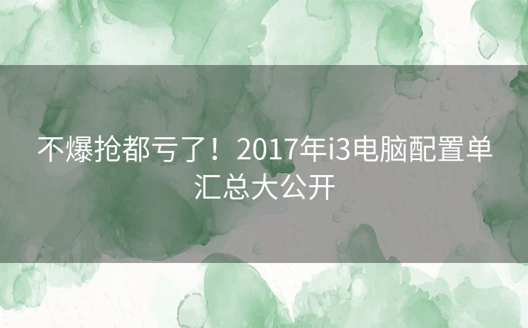 不爆抢都亏了!2017年i3电脑配置单汇总大公开 不爆抢都亏了!2017年i3电脑配置单汇总大公开