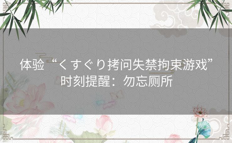 体验“くすぐり拷问失禁拘束游戏”时刻提醒:勿忘厕所 体验“くすぐり拷问失禁拘束游戏”时刻提醒:勿忘厕所