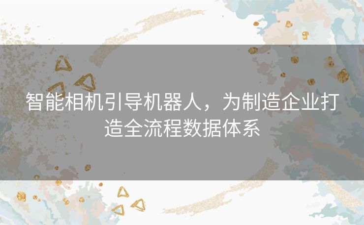 智能相机引导机器人,为制造企业打造全流程数据体系 智能相机引导机器人,为制造企业打造全流程数据体系