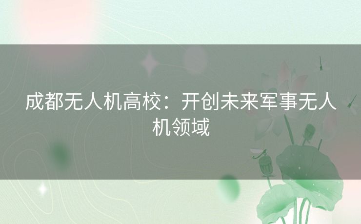 成都无人机高校:开创未来军事无人机领域 成都无人机高校:开创未来军事无人机领域