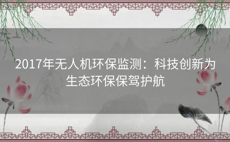 2017年无人机环保监测:科技创新为生态环保保驾护航 2017年无人机环保监测:科技创新为生态环保保驾护航