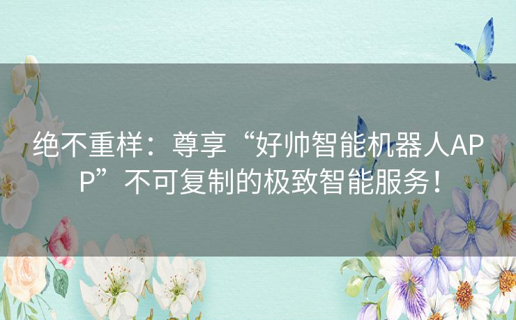 绝不重样:尊享“好帅智能机器人APP”不可复制的极致智能服务! 绝不重样:尊享“好帅智能机器人APP”不可复制的极致智能服务!