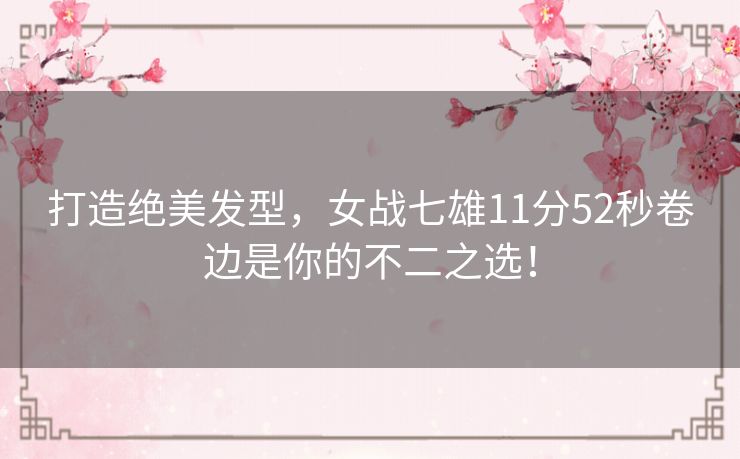 打造绝美发型，女战七雄11分52秒卷边是你的不二之选！