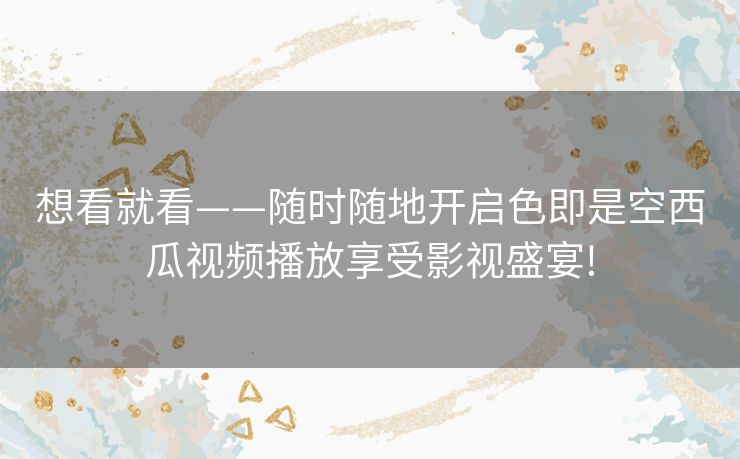 想看就看——随时随地开启色即是空西瓜视频播放享受影视盛宴! 想看就看——随时随地开启色即是空西瓜视频播放享受影视盛宴!