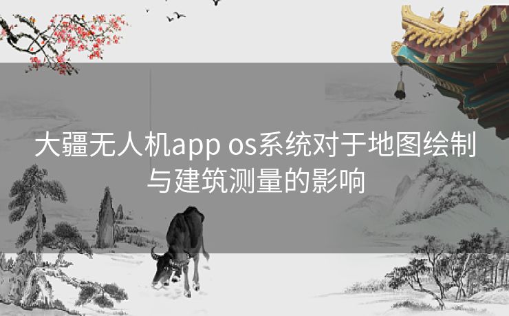 大疆无人机app os系统对于地图绘制与建筑测量的影响 大疆无人机app os系统对于地图绘制与建筑测量的影响