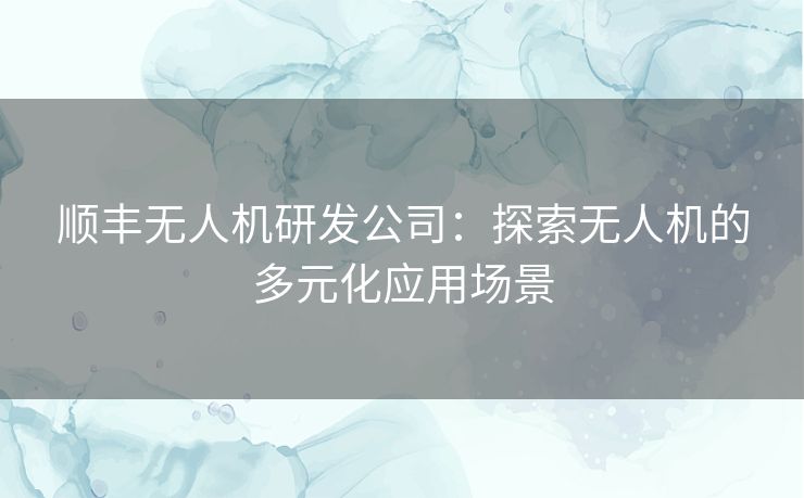 顺丰无人机研发公司:探索无人机的多元化应用场景 顺丰无人机研发公司:探索无人机的多元化应用场景