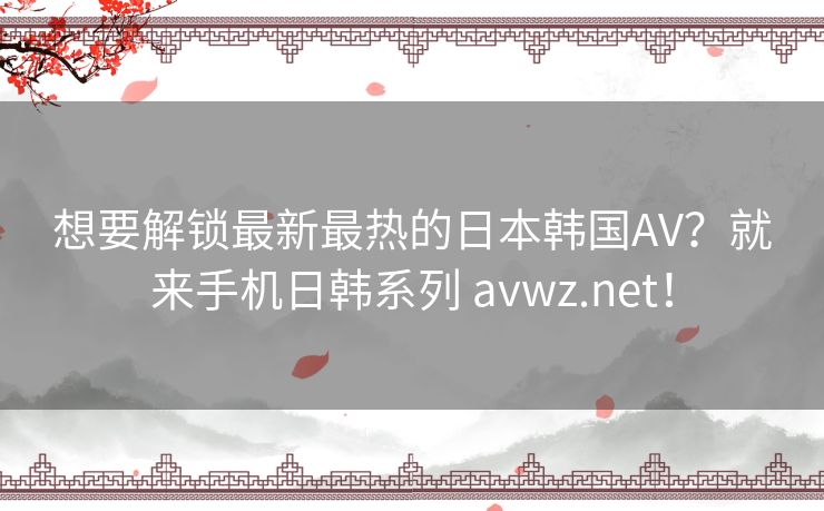 想要解锁最新最热的日本韩国AV?就来手机日韩系列 avwz.net! 想要解锁最新最热的日本韩国AV?就来手机日韩系列 avwz.net!