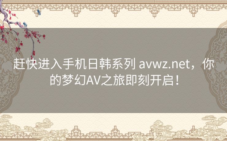 赶快进入手机日韩系列 avwz.net,你的梦幻AV之旅即刻开启! 赶快进入手机日韩系列 avwz.net,你的梦幻AV之旅即刻开启!