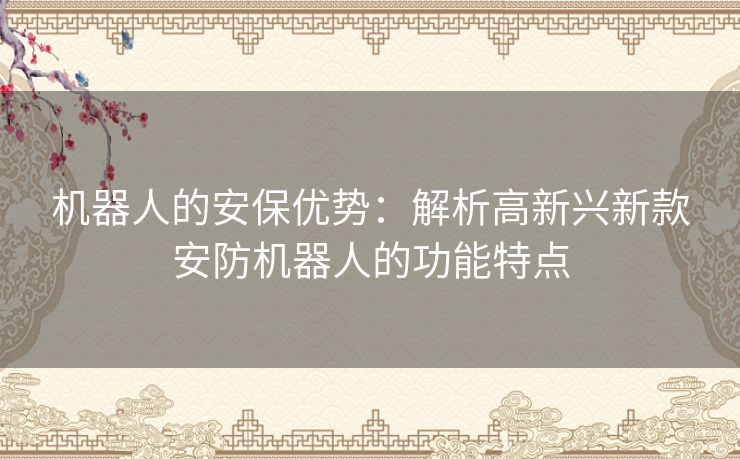 机器人的安保优势:解析高新兴新款安防机器人的功能特点 机器人的安保优势:解析高新兴新款安防机器人的功能特点