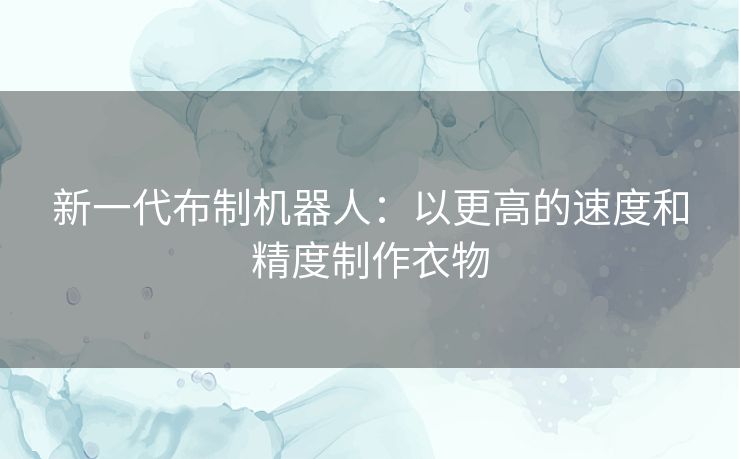 新一代布制机器人:以更高的速度和精度制作衣物 新一代布制机器人:以更高的速度和精度制作衣物