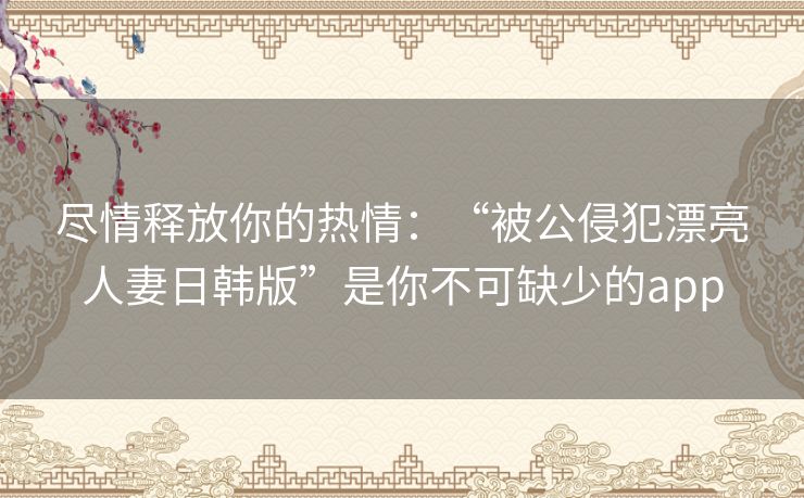 尽情释放你的热情:“被公侵犯漂亮人妻日韩版”是你不可缺少的app 尽情释放你的热情:“被公侵犯漂亮人妻日韩版”是你不可缺少的app