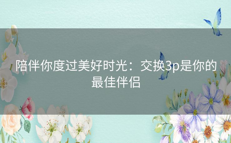 陪伴你度过美好时光:交换3p是你的最佳伴侣 陪伴你度过美好时光:交换3p是你的最佳伴侣