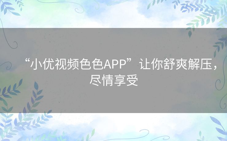 “小优视频色色APP”让你舒爽解压,尽情享受 “小优视频色色APP”让你舒爽解压,尽情享受