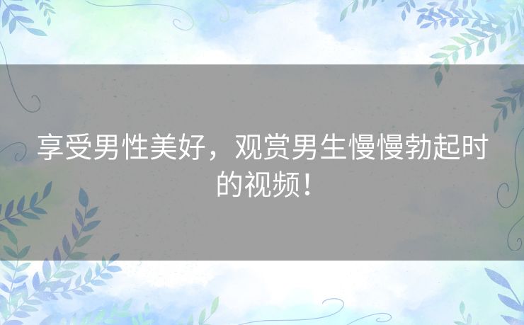 享受男性美好,观赏男生慢慢勃起时的视频! 享受男性美好,观赏男生慢慢勃起时的视频!