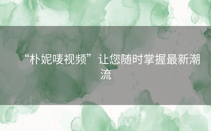 “朴妮唛视频”让您随时掌握最新潮流 “朴妮唛视频”让您随时掌握最新潮流