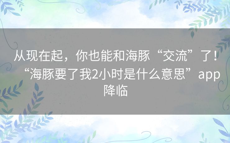 从现在起,你也能和海豚“交流”了!“海豚要了我2小时是什么意思”app降临 从现在起,你也能和海豚“交流”了!“海豚要了我2小时是什么意思”app降临