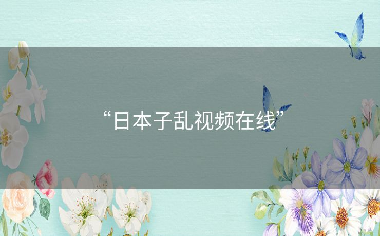 “日本子乱视频在线” “日本子乱视频在线”