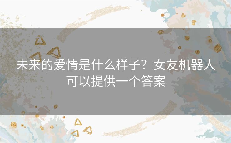 未来的爱情是什么样子?女友机器人可以提供一个答案 未来的爱情是什么样子?女友机器人可以提供一个答案