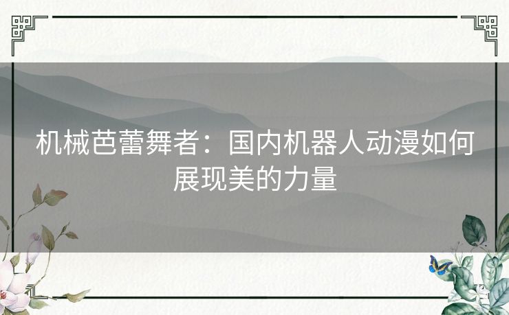 机械芭蕾舞者:国内机器人动漫如何展现美的力量 机械芭蕾舞者:国内机器人动漫如何展现美的力量