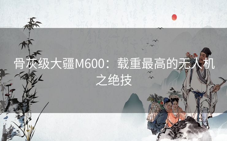 骨灰级大疆M600:载重最高的无人机之绝技 骨灰级大疆M600:载重最高的无人机之绝技