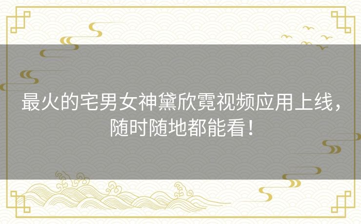 最火的宅男女神黛欣霓视频应用上线,随时随地都能看! 最火的宅男女神黛欣霓视频应用上线,随时随地都能看!