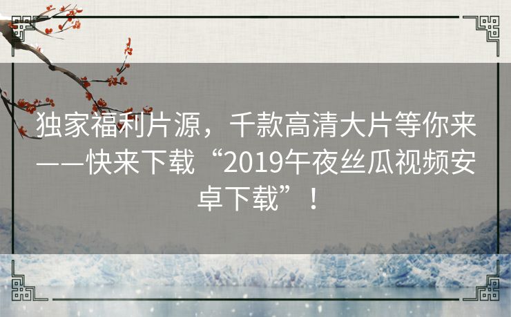 独家福利片源,千款高清大片等你来——快来下载“2019午夜丝瓜视频安卓下载”! 独家福利片源,千款高清大片等你来——快来下载“2019午夜丝瓜视频安卓下载”!