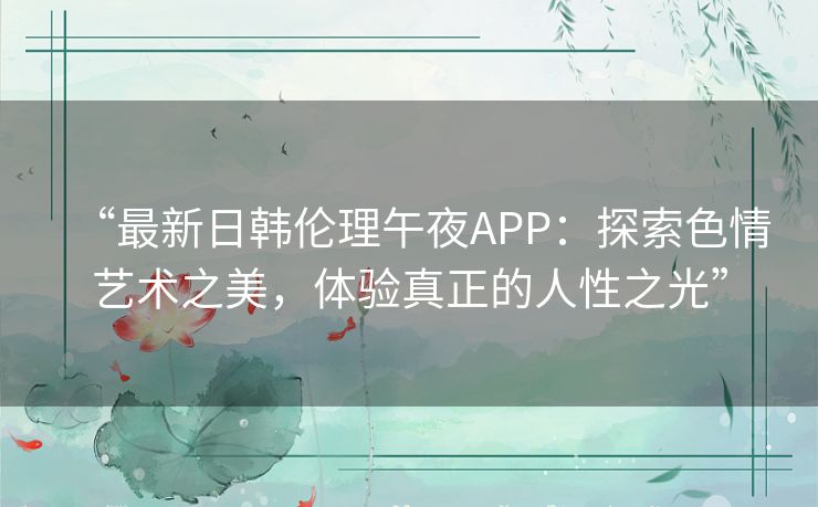 “最新日韩伦理午夜APP:探索色情艺术之美,体验真正的人性之光” “最新日韩伦理午夜APP:探索色情艺术之美,体验真正的人性之光”