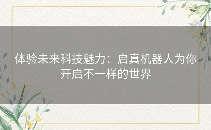体验未来科技魅力:启真机器人为你开启不一样的世界 体验未来科技魅力:启真机器人为你开启不一样的世界