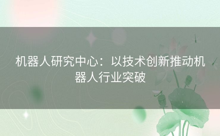 机器人研究中心:以技术创新推动机器人行业突破 机器人研究中心:以技术创新推动机器人行业突破