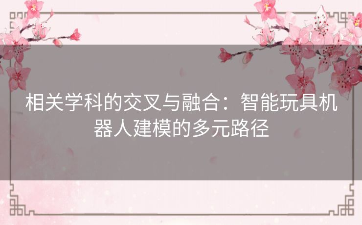相关学科的交叉与融合:智能玩具机器人建模的多元路径 相关学科的交叉与融合:智能玩具机器人建模的多元路径