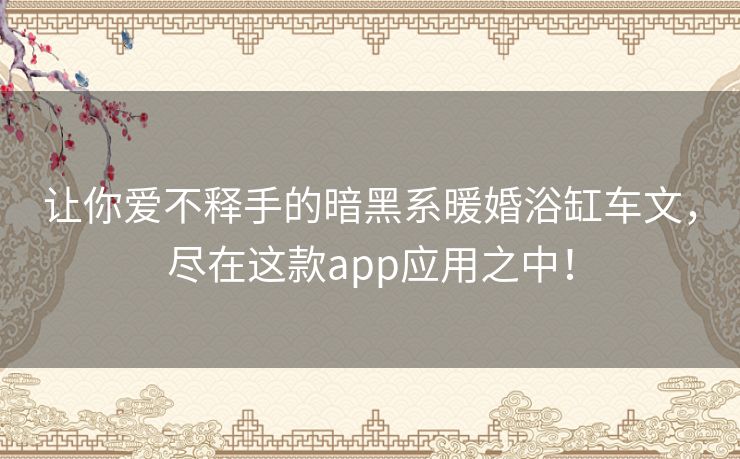 让你爱不释手的暗黑系暖婚浴缸车文,尽在这款app应用之中! 让你爱不释手的暗黑系暖婚浴缸车文,尽在这款app应用之中!