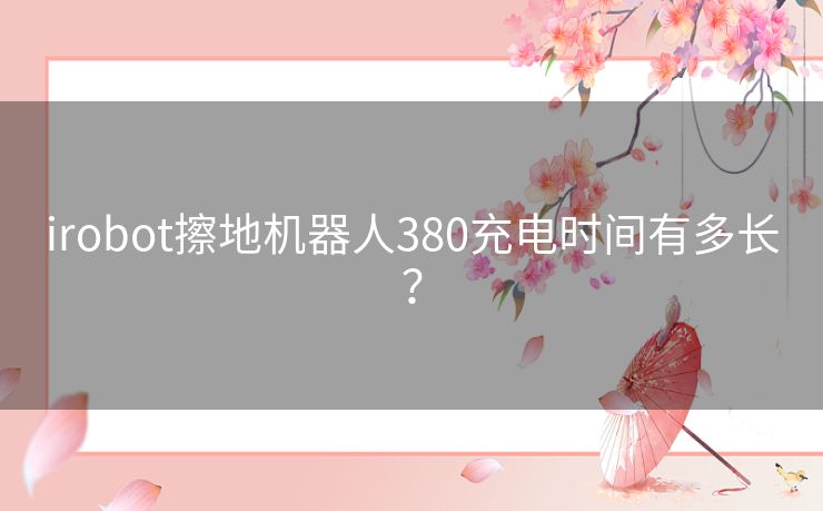 irobot擦地机器人380充电时间有多长? irobot擦地机器人380充电时间有多长?