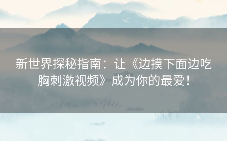 新世界探秘指南:让《边摸下面边吃胸刺激视频》成为你的最爱! 新世界探秘指南:让《边摸下面边吃胸刺激视频》成为你的最爱!